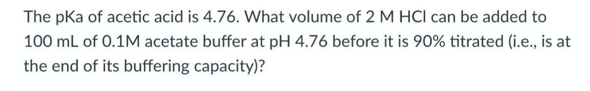 The pKa of acetic acid is 4.76. What volume of 2 M HCl can be added to
100 mL of 0.1M acetate buffer at pH 4.76 before it is 90% titrated (i.e., is at
the end of its buffering capacity)?
