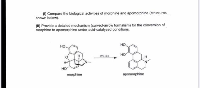 (i) Compare the biological activities of morphine and apomorphine (structures
shown below).
(ii) Provide a detailed mechanism (curved-arrow formalism) for the conversion of
morphine to apomorphine under acid-catalyzed conditions.
но.
HO.
но
HO"
morphine
apomorphine
