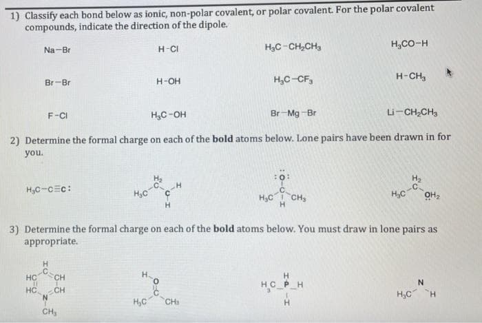 1) Classify each bond below as ionic, non-polar covalent, or polar covalent. For the polar covalent
compounds, indicate the direction of the dipole.
Na-Br
H-CI
H3C-CH,CH,
H,CO-H
Br-Br
H-OH
H,C-CF,
H-CH,
F-CI
H,C-OH
Br-Mg -Br
Li-CH,CH3
2) Determine the formal charge on each of the bold atoms below. Lone pairs have been drawn in for
you.
Hc-
ー4
H,C-cEc:
Hy
.C
H,C CH,
Hc-C
OH2
H.
3) Determine the formal charge on each of the bold atoms below. You must draw in lone pairs as
appropriate.
H
C=CH
HC CH
N.
H.
HC PH
H,C CH
H,C H
CH,
H.
