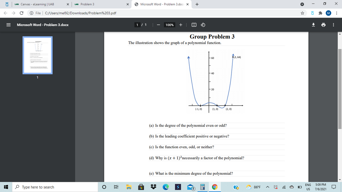 ue Canvas - eLearning | UAB
Lua Problem 3
6 Microsoft Word - Problem 3.doc X
+
O File | C:/Users/mel92/Downloads/Problem%203.pdf
Microsoft Word - Problem 3.docx
1 / 1
100%
+ |
Group Problem 3
The illustration shows the graph of a polynomial function.
13, 64)
-60
-40
1
F20
(-1, 0)
(1, 0)
(2, 0)
(a) Is the degree of the polynomial even or odd?
(b) Is the leading coefficient positive or negative?
(c) Is the function even, odd, or neither?
(d) Why is (x + 1)²necessarily a factor of the polynomial?
(e) What is the minimum degree of the polynomial?
ENG
5:09 PM
O Type here to search
86°F
US
7/6/2021
