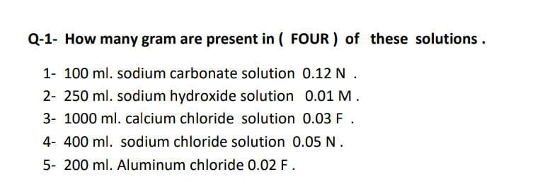 Q-1- How many gram are present in ( FOUR ) of these solutions.
1- 100 ml. sodium carbonate solution 0.12 N.
2- 250 ml. sodium hydroxide solution 0.01 M.
3- 1000 ml. calcium chloride solution 0.03 F .
4- 400 ml. sodium chloride solution 0.05 N.
5- 200 ml. Aluminum chloride 0.02 F.
