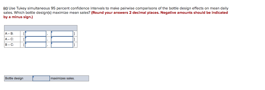 (c) Use Tukey simultaneous 95 percent confidence intervals to make pairwise comparisons of the bottle design effects on mean daily
sales. Which bottle design(s) maximize mean sales? (Round your answers 2 decimal places. Negative amounts should be indicated
by a minus sign.)
A- B:
A-C:
В -С:
Bottle design
maximizes sales.
