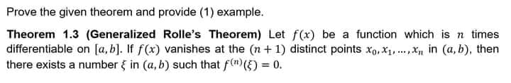 Prove the given theorem and provide (1) example.
Theorem 1.3 (Generalized Rolle's Theorem) Let f(x) be a function which is n times
differentiable on [a, b]. If f(x) vanishes at the (n+1) distinct points xo, X,.X in (a, b), then
there exists a number { in (a, b) such that f(")(5) = 0.
