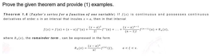 Prove the given theorem and provide (1) examples.
Theorem 1.6 (Taytor's sertes for a function of one variable) If f(x) is continuous and possesses continuous
derivatives of order n in an interval that incules 1 = a, then in that interval
(x - a)"-
(n - 1)!
(x) = F(a) + (x - a)f"(a) + -a)
tCa) +..+
21
-rn-)(a) + R,(x).
where R,(x). the remainder term. can be expressed in the form
(x- a)" f(m)(E).
R.(x) =
a<{<x.
nt
