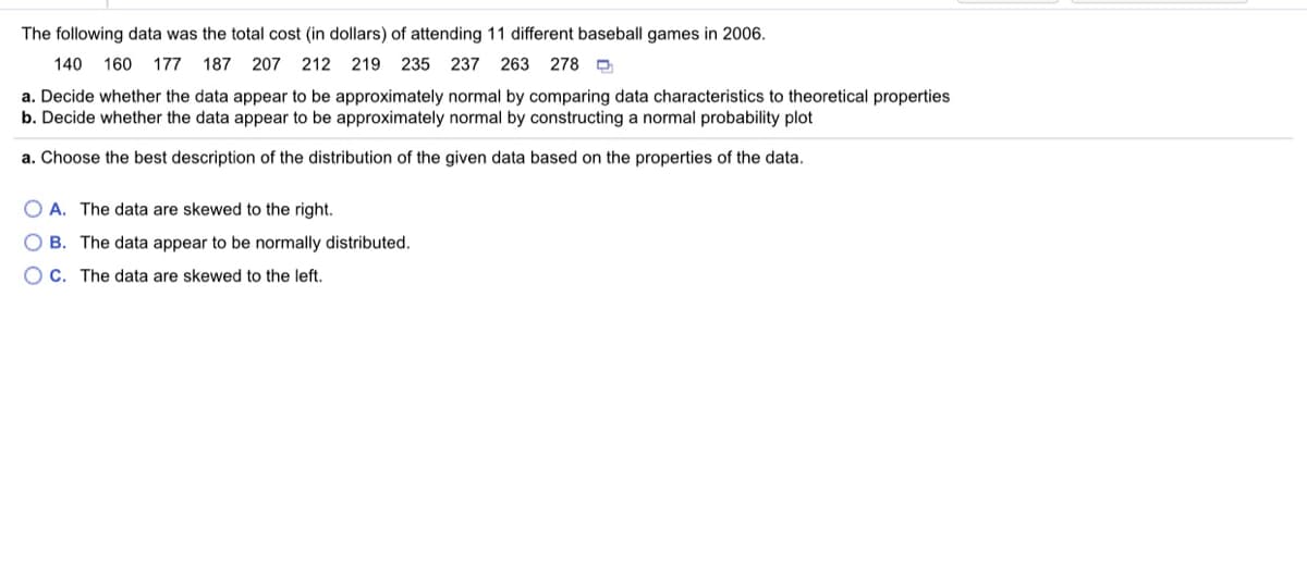 The following data was the total cost (in dollars) of attending 11 different baseball games in 2006.
140 160
177 187
207 212 219
235 237 263 278 D
a. Decide whether the data appear to be approximately normal by comparing data characteristics to theoretical properties
b. Decide whether the data appear to be approximately normal by constructing a normal probability plot
a. Choose the best description of the distribution of the given data based on the properties of the data.
O A. The data are skewed to the right.
O B. The data appear to be normally distributed.
O C. The data are skewed to the left.

