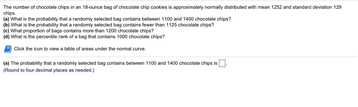 The number of chocolate chips in an 18-ounce bag of chocolate chip cookies is approximately normally distributed with mean 1252 and standard deviation 129
chips.
(a) What is the probability that a randomly selected bag contains between 1100 and 1400 chocolate chips?
(b) What is the probability that a randomly selected bag contains fewer than 1125 chocolate chips?
(c) What proportion of bags contains more than 1200 chocolate chips?
(d) What is the percentile rank of a bag that contains 1000 chocolate chips?
= Click the icon to view a table of areas under the normal curve.
(a) The probability that a randomly selected bag contains between 1100 and 1400 chocolate chips is
(Round to four decimal places as needed.)
