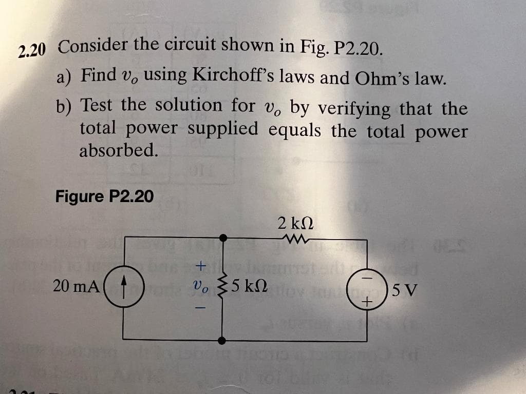 2.20 Consider the circuit shown in Fig. P2.20.
a) Find v, using Kirchoff's laws and Ohm's law.
b) Test the solution for v. by verifying that the
total power supplied equals the total power
absorbed.
Figure P2.20
2 kN
20 mA
Vo $5 kN
5 V
