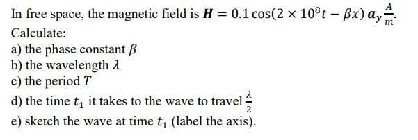 A
In free space, the magnetic field is H = 0.1 cos(2 x 10*t-Bx) ay.
Calculate:
a) the phase constant B
b) the wavelength A
c) the period T
d) the time t, it takes to the wave to travel
e) sketch the wave at time t, (label the axis).
