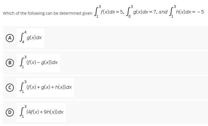 3
3
3
Which of the following can be determined given f(x) dx = 5, g(x) dx = 7, and ²³h(x) dx = -5
4
A
Ⓒ / ²
g(x) dx
₂3
®
(f(x) - g(x)) dx
3
(f(x) + g(x) +h(x)) dx
3
(4f(x) +9h(x)) dx
Ⓒ