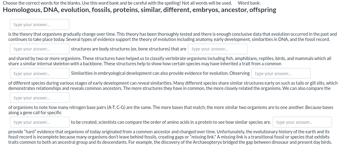 Choose the correct words for the blanks. Use this word bank and be careful with the spelling! Not all words will be used.
Word bank:
Homologous, DNA, evolution, fossils, proteins, similar, different, embryos, ancestor, offspring
type your answer.
is the theory that organisms gradually change over time. This theory has been thoroughly tested and there is enough conclusive data that evolution occurred in the past and
continues to take place today. Several types of evidence support the theory of evolution including anatomy, early development, similarities in DNA, and the fossil record.
type your answer.
structures are body structures (ex. bone structures) that are type your answer.
and shared by two or more organisms. These structures have helped us to classify vertebrate organisms including fish, amphibians, reptiles, birds, and mammals which all
share a similar internal skeleton with a backbone. These structures help to show how certain species may have inherited a trait from a common
type your answer.
Similarities in embryological development can also provide evidence for evolution. Observing type your answer.
of different species during various stages of early development can reveal similarities. Many different species share similar structures early on such as tails or gill slits, which
demonstrates relationships and reveals common ancestors. The more structures they have in common, the more closely related the organisms. We can also compare the
type your answer..
of organisms to note how many nitrogen base pairs (A-T; C-G) are the same. The more bases that match, the more similar two organisms are to one another. Because bases
along a gene call for specific
type your answer.
to be created, scientists can compare the order of amino acids in a protein to see how similar species are. type your answer.
provide "hard" evidence that organisms of today originated from a common ancestor and changed over time. Unfortunately, the evolutionary history of the earth and its
fossil record is incomplete because many organisms don't leave behind fossils, creating gaps or "missing link." A missing link is a transitional fossil or species that exhibits
traits common to both an ancestral group and its descendants. For example, the discovery of the Archaeopteryx bridged the gap between dinosaur and present day birds.
