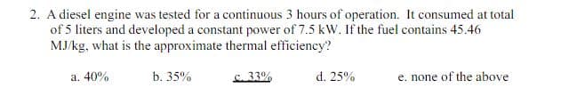 2. A diesel engine was tested for a continuous 3 hours of operation. It consumed at total
of 5 liters and developed a constant power of 7.5 kW. If the fuel contains 45.46
MJ/kg, what is the approximate thermal efficiency?
a. 40%
b. 35%
c. 33%
d. 25%
e. none of the above
