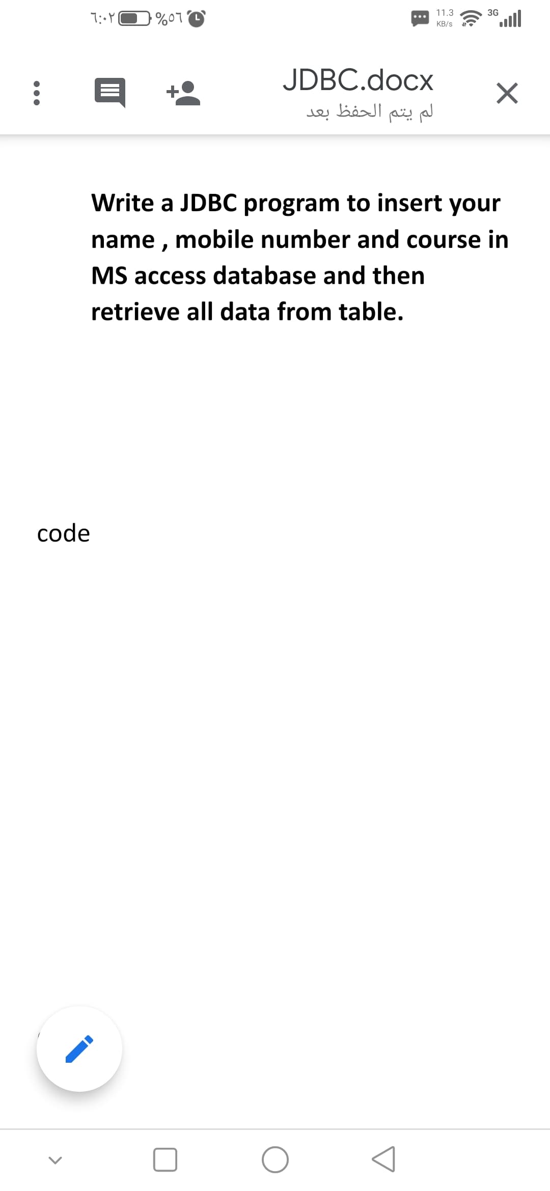 11.3
3G
%07
KB/s
JDBC.docx
بعد
الحفظ
لم يتم
Write a JDBC program to insert your
name , mobile number and course in
MS access database and then
retrieve all data from table.
code
