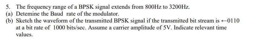 5. The frequency range of a BPSK signal extends from 800HZ to 3200HZ.
(a) Detemine the Baud rate of the modulator.
(b) Sketch the waveform of the transmitted BPSK signal if the transmitted bit stream is -0110
at a bit rate of 1000 bits/sec. Assume a carrier amplitude of 5V. Indicate relevant time
values.
