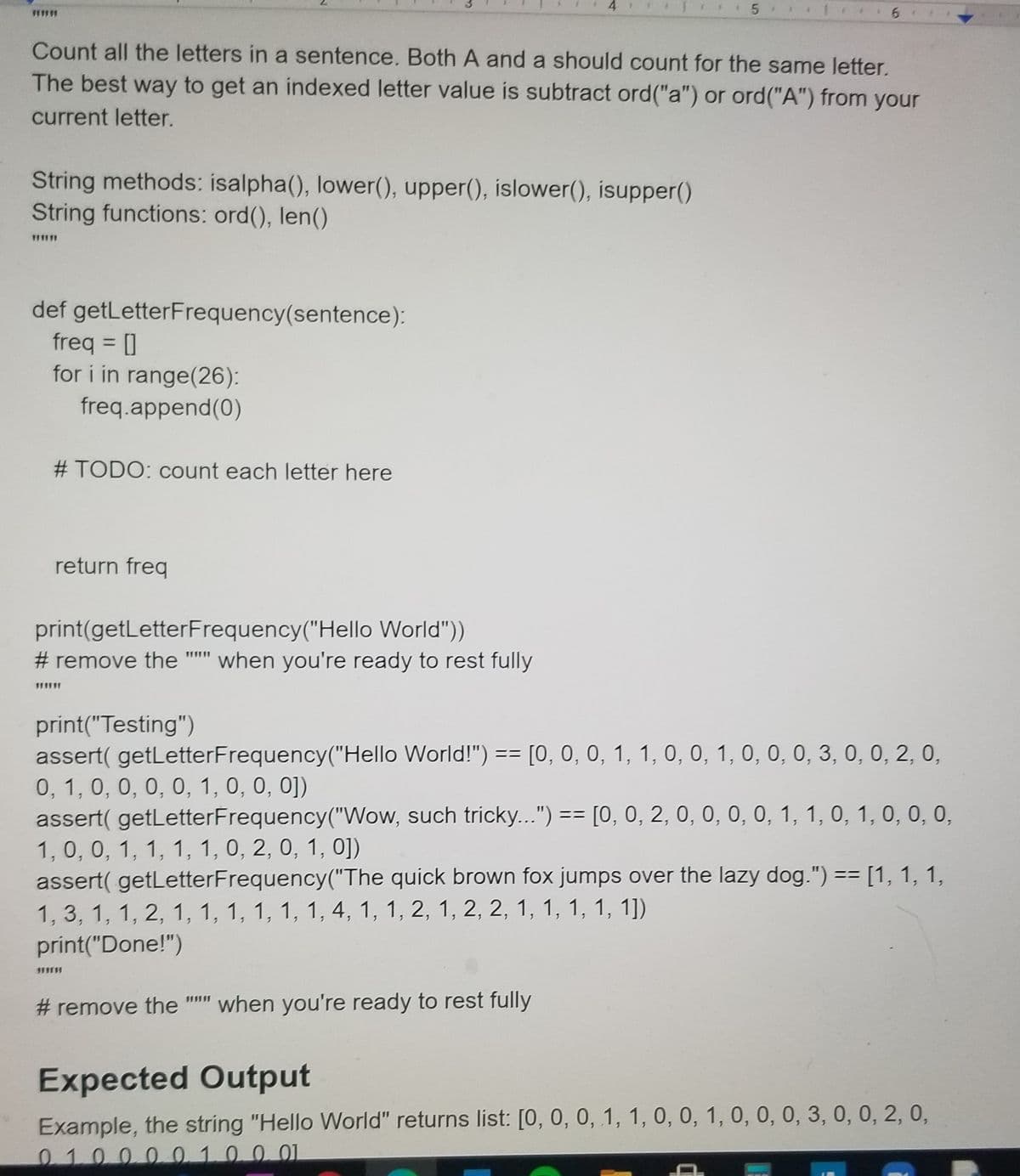 Count all the letters in a sentence. Both A and a should count for the same letter.
The best way to get an indexed letter value is subtract ord("a") or ord("A") from your
current letter.
String methods: isalpha(), lower(), upper(), islower(), isupper()
String functions: ord(), len()
def getLetterFrequency(sentence):
freq = ]
for i in range(26):
%3D
freq.append(0)
# TODO: count each letter here
return freq
print(getLetterFrequency("Hello World"))
# remove the
when you're ready to rest fully
print("Testing")
assert( getLetterFrequency("Hello World!") == [0, 0, 0, 1, 1, 0, 0, 1, 0, 0, 0, 3, 0, 0, 2, 0,
0, 1, 0, 0, 0, 0, 1, 0, 0, 0])
assert( getLetterFrequency("Wow, such tricky...") == [0, 0, 2, 0, 0, 0, 0, 1, 1, 0, 1, 0, 0, 0,
1, 0, 0, 1, 1, 1, 1, 0, 2, 0, 1, 0])
assert( getLetterFrequency("The quick brown fox jumps over the lazy dog.") == [1, 1, 1,
%3D
%3D
1, 3, 1, 1, 2, 1, 1, 1, 1, 1, 1, 4, 1, 1, 2, 1, 2, 2, 1, 1, 1, 1, 1])
print("Done!")
# remove the
when you're ready to rest fully
Expected Output
Example, the string "Hello World" returns list: [0, 0, 0, 1, 1, 0, 0, 1, 0, 0, 0, 3, 0, 0, 2, 0,
0.100.001.0.0.01
