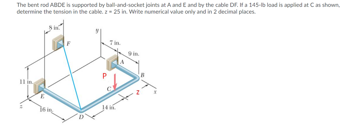 The bent rod ABDE is supported by ball-and-socket joints at A and E and by the cable DF. If a 145-lb load is applied at C as shown,
determine the tension in the cable. z = 25 in. Write numerical value only and in 2 decimal places.
8 in.
7 in.
9 in.
В
11 in.
C
xr
E
16 in.
14 in.
