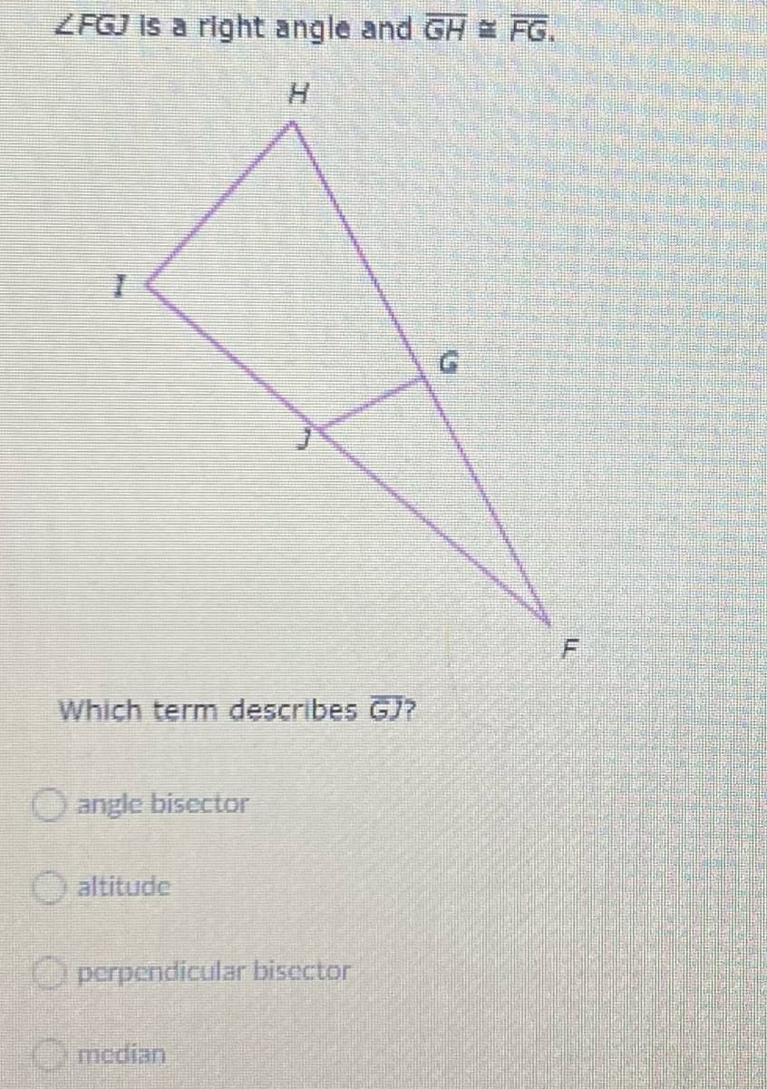ZFGJ Is a right angle and GH = FG.
H.
Which term describes GJ?
O angle bisector
altitude
O perpendicular biscctor
Omedian
