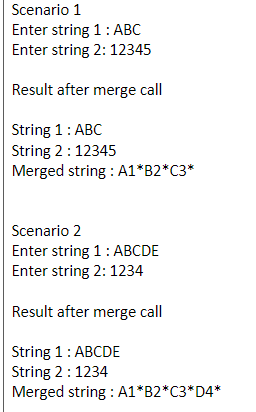Scenario 1
Enter string 1: ABC
Enter string 2: 12345
Result after merge call
String 1: ABC
String 2:12345
Merged string : A1*B2*C3*
Scenario 2
Enter string 1: ABCDE
Enter string 2: 1234
Result after merge call
String 1: ABCDE
String 2:1234
Merged string : A1*B2*C3*D4*
