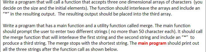 Write a program that will call a function that accepts three one dimensional arrays of characters (you
decide on the size and the initial elements). The function should interleave the arrays and include an
"*" in the resulting output. The resulting output should be placed into the third array.
Write a program that has a main function and a utility function called merge. The main function
should prompt the user to enter two different strings ( no more than 50 character each). It should call
the merge function that will interleave the first string and the second string and include an "*" to
produce a third string. The merge stops with the shortest string. The main program should print out
all the three strings after the function call as shown below.

