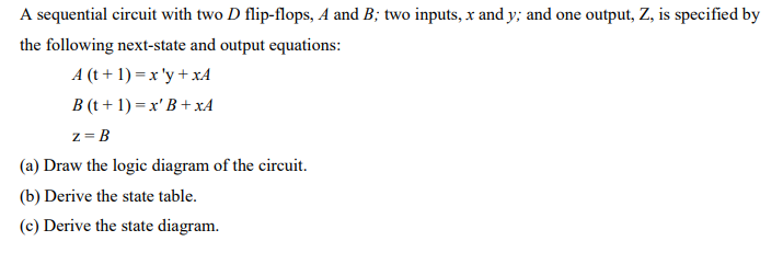 A sequential circuit with two D flip-flops, A and B; two inputs, x and y; and one output, Z, is specified by
the following next-state and output equations:
A (t + 1) = x 'y + xA
B (t + 1) = x' B + xA
z = B
(a) Draw the logic diagram of the circuit.
(b) Derive the state table.
(c) Derive the state diagram.
