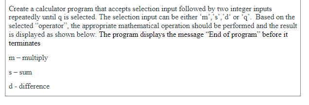 Create a calculator program that accepts selection input followed by two integer inputs
repeatedly until q is selected. The selection input can be either 'm','s','d' or q'. Based on the
selected "operator", the appropriate mathematical operation should be performed and the result
is displayed as shown below. The program displays the message "End of program" before it
terminates
m– multiply
s- sum
d - difference

