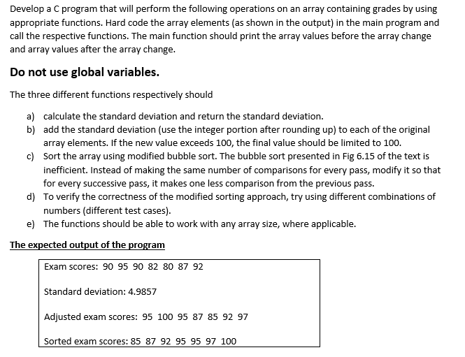 Develop a C program that will perform the following operations on an array containing grades by using
appropriate functions. Hard code the array elements (as shown in the output) in the main program and
call the respective functions. The main function should print the array values before the array change
and array values after the array change.
Do not use global variables.
The three different functions respectively should
a) calculate the standard deviation and return the standard deviation.
b) add the standard deviation (use the integer portion after rounding up) to each of the original
array elements. If the new value exceeds 100, the final value should be limited to 100.
c) Sort the array using modified bubble sort. The bubble sort presented in Fig 6.15 of the text is
inefficient. Instead of making the same number of comparisons for every pass, modify it so that
for every successive pass, it makes one less comparison from the previous pass.
d) To verify the correctness of the modified sorting approach, try using different combinations of
numbers (different test cases).
e) The functions should be able to work with any array size, where applicable.
The expected output of the program
Exam scores: 90 95 90 82 80 87 92
Standard deviation: 4.9857
Adjusted exam scores: 95 100 95 87859297
Sorted exam scores: 85 87 92 95 95 97 100
