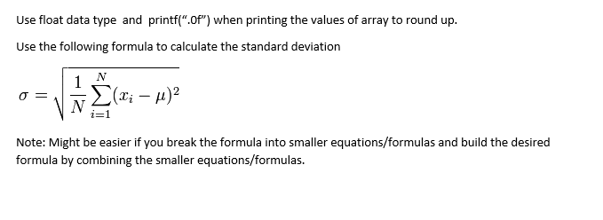 Use float data type and printf(".Of") when printing the values of array to round up.
Use the following formula to calculate the standard deviation
N
1
(T; – µ)2
Note: Might be easier if you break the formula into smaller equations/formulas and build the desired
formula by combining the smaller equations/formulas.
||
