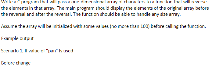 Write a C program that will pass a one-dimensional array of characters to a function that will reverse
the elements in that array. The main program should display the elements of the original array before
the reversal and after the reversal. The function should be able to handle any size array.
Assume the array will be initialized with some values (no more than 100) before calling the function.
Example output
Scenario 1, if value of "pan" is used
Before change
