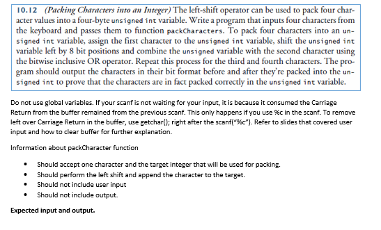 10.12 (Packing Characters into an Integer) The left-shift operator can be used to pack four char-
acter values into a four-byte unsigned int variable. Write a program that inputs four characters from
the keyboard and passes them to function packCharacters. To pack four characters into an un-
signed int variable, assign the first character to the unsigned int variable, shift the unsigned int
variable left by 8 bit positions and combine the unsigned variable with the second character using
the bitwise inclusive OR operator. Repeat this process for the third and fourth characters. The pro-
gram should output the characters in their bit format before and after they're packed into the un-
signed int to prove that the characters are in fact packed correctly in the unsigned int variable.
Do not use global variables. If your scanf is not waiting for your input, it is because it consumed the Carriage
Return from the buffer remained from the previous scanf. This only happens if you use %c in the scanf. To remove
left over Carriage Return in the buffer, use getchar(); right after the scanf("%c"). Refer to slides that covered user
input and how to clear buffer for further explanation.
Information about packCharacter function
Should accept one character and the target integer that will be used for packing.
Should perform the left shift and append the character to the target.
Should not include user input
Should not include output.
Expected input and output.

