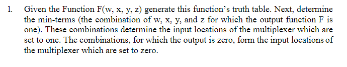 1. Given the Function F(w, x, y, z) generate this function's truth table. Next, determine
the min-terms (the combination of w, x, y, and z for which the output function F is
one). These combinations determine the input locations of the multiplexer which are
set to one. The combinations, for which the output is zero, form the input locations of
the multiplexer which are set to zero.
