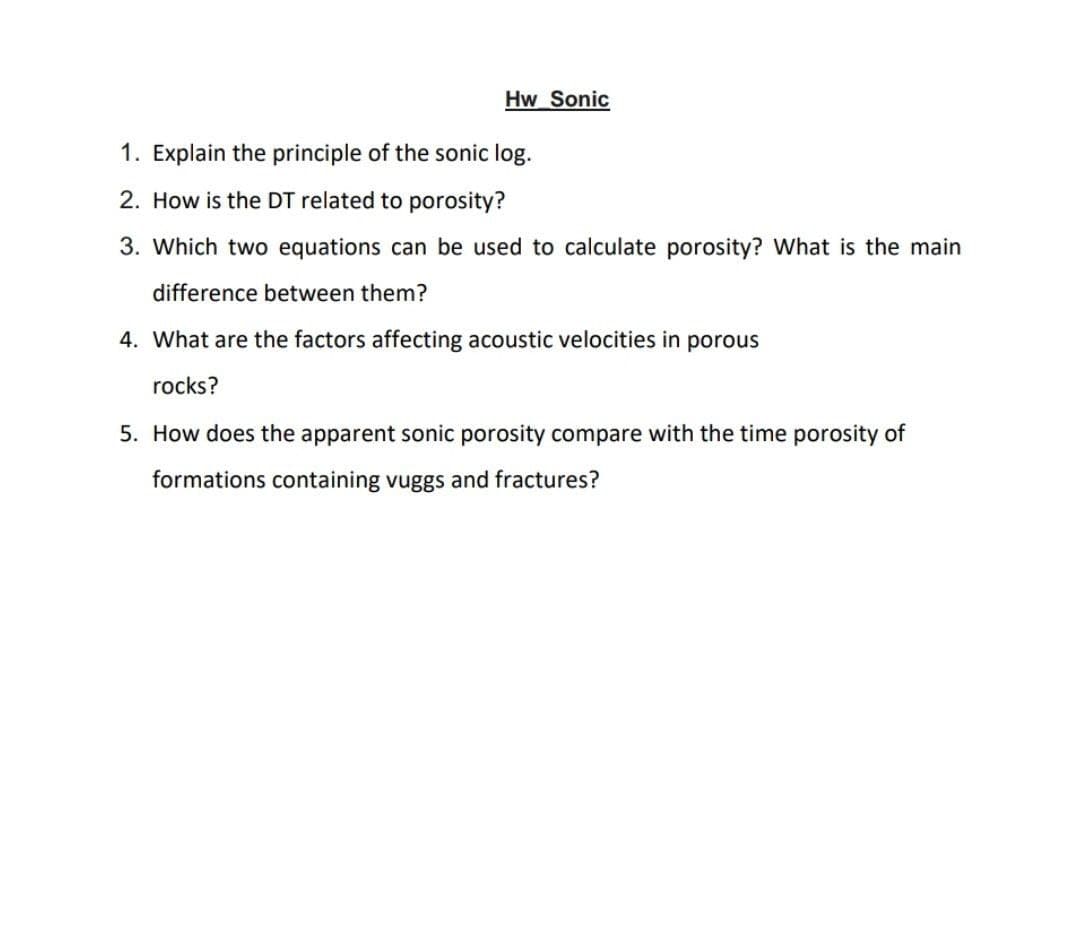 Hw Sonic
1. Explain the principle of the sonic log.
2. How is the DT related to porosity?
3. Which two equations can be used to calculate porosity? What is the main
difference between them?
4. What are the factors affecting acoustic velocities in porous
rocks?
5. How does the apparent sonic porosity compare with the time porosity of
formations containing vuggs and fractures?
