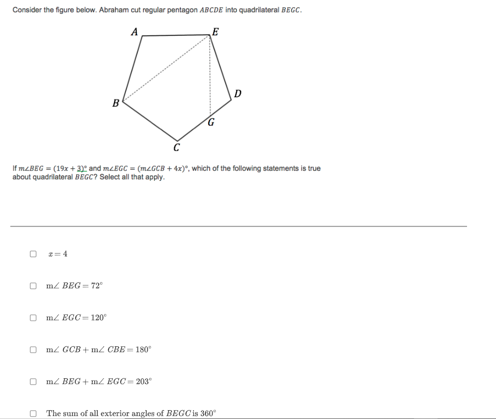 Consider the figure below. Abraham cut regular pentagon ABCDE into quadrilateral BEGC.
A
E
D
B
G.
C
If MLBEG = (19x + 3)º and m¿EGC = (MLGCB + 4x)°, which of the following statements is true
about quadrilateral BEGC? Select all that apply.
x= 4
m/ BEG = 72°
mZ EGC=120°
mZ GCB + mZ CBE= 180°
mZ BEG+ mZ EGC= 203°
The sum of all exterior angles of BEGC is 360°
