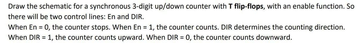 Draw the schematic for a synchronous 3-digit up/down counter with T flip-flops, with an enable function. So
there will be two control lines: En and DIR.
When En = 0, the counter stops. When En = 1, the counter counts. DIR determines the counting direction.
When DIR = 1, the counter counts upward. When DIR = 0, the counter counts downward.
%3D
