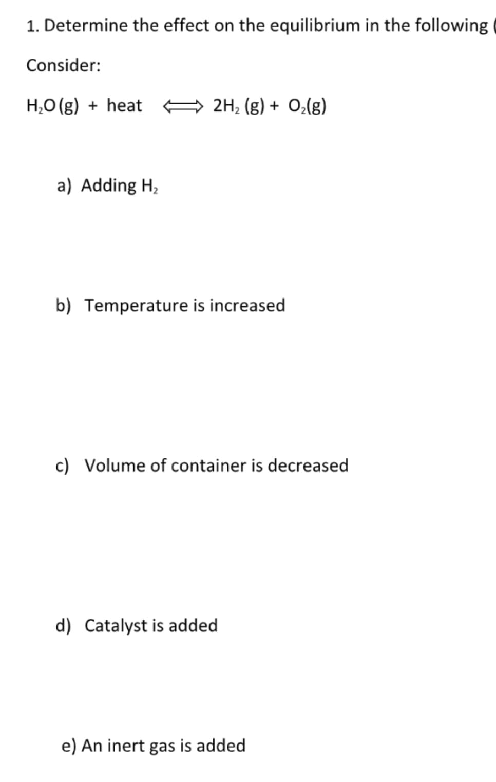 1. Determine the effect on the equilibrium in the following
Consider:
H,O (g) + heat
2H, (g) + 0,(g)
a) Adding H,
b) Temperature is increased
c) Volume of container is decreased
d) Catalyst is added
e) An inert gas is added
