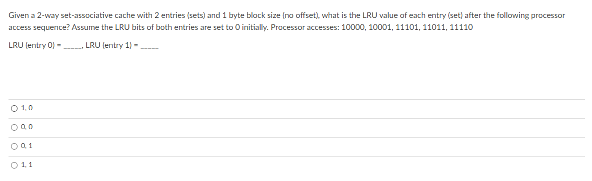 Given a 2-way set-associative cache with 2 entries (sets) and 1 byte block size (no offset), what is the LRU value of each entry (set) after the following processor
access sequence? Assume the LRU bits of both entries are set to 0 initially. Processor accesses: 10000, 10001, 11101, 11011, 11110
LRU (entry 0) = _, LRU (entry 1) =
O 1,0
O 0, 0
O 0, 1
O 1, 1
