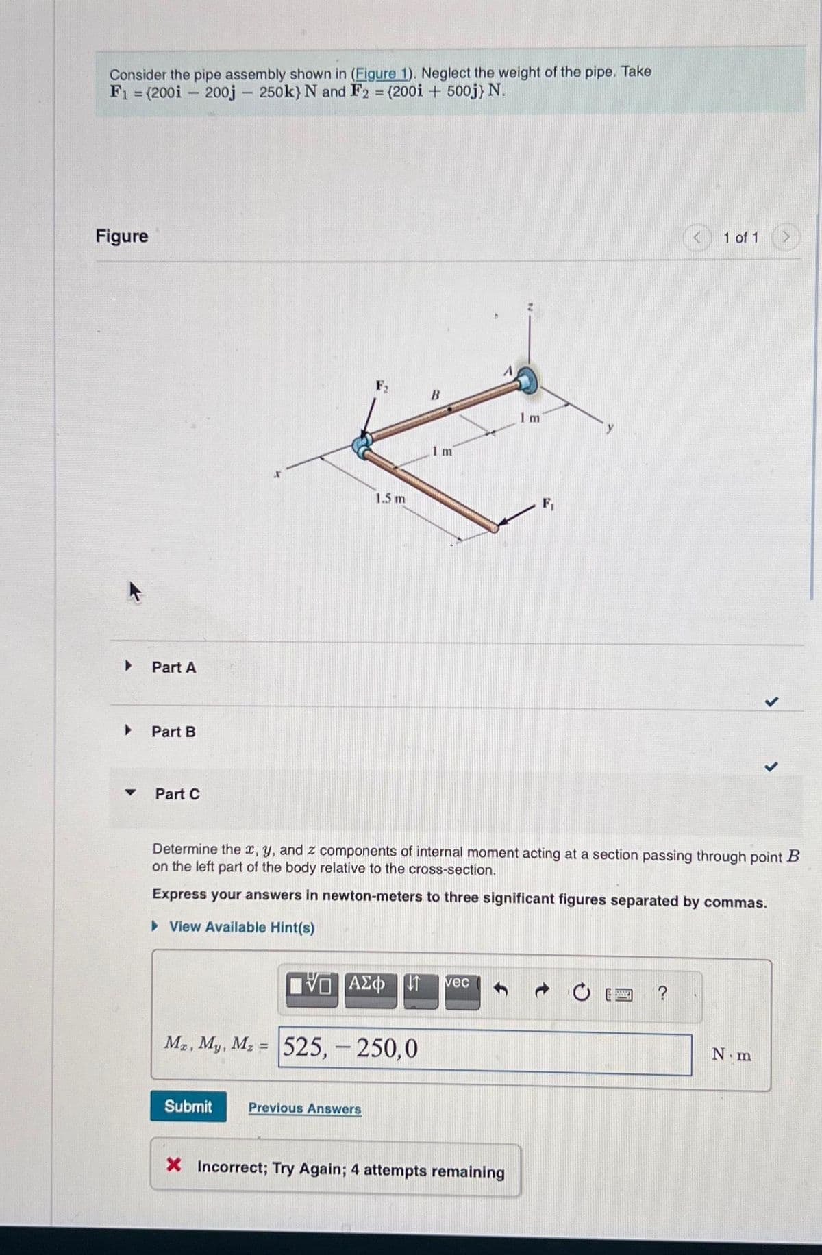 Consider the pipe assembly shown in (Figure 1). Neglect the weight of the pipe. Take
F₁ = (200i 200j - 250k) N and F2 = (2001+ 500j) N.
Figure
▸
▼
Part A
Part B
Part C
1.5 m
Submit
Mr, My, Mz = 525,- 250,0
B
Previous Answers
Im
Determine the x, y, and z components of internal moment acting at a section passing through point B
on the left part of the body relative to the cross-section.
Express your answers in newton-meters to three significant figures separated by commas.
▸ View Available Hint(s)
LIVE ΑΣΦ 41 vec
1 m
X Incorrect; Try Again; 4 attempts remaining
1 of 1
?
N.m