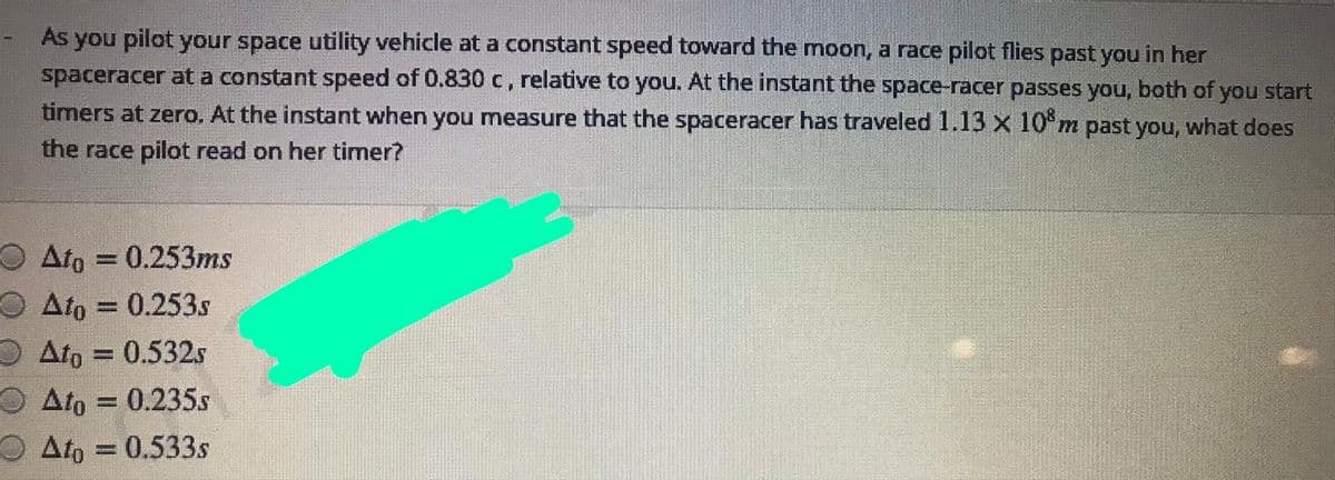 As you pilot your space utility vehicle at a constant speed toward the moon, a race pilot flies past you in her
spaceracer at a constant speed of 0.830 c, relative to you. At the instant the space-racer passes you, both of you start
timers at zero. At the instant when you measure that the spaceracer has traveled 1.13 x 10°m past you, what does
the race pilot read on her timer?
O Ato = 0.253ms
O Ato = 0.253s
O Ato = 0.532s
O Ato = 0.235s
Ato = 0.533s
%3D
