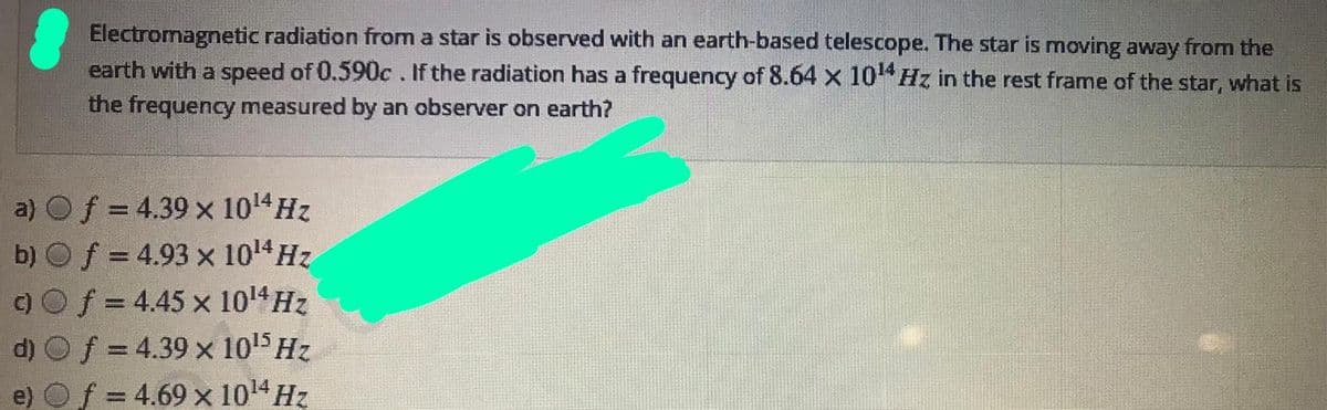 Electromagnetic radiation from a star is observed with an earth-based telescope. The star is moving away from the
earth with a speed of 0.590c. If the radiation has a frequency of 8.64 x 10 Hz in the rest frame of the star, what is
the frequency measured by an observer on earth?
a) Of = 4.39 x 1014 Hz
b) Of = 4.93 x 1014HZ
c)Of = 4.45 x 1014 Hz
d) Of = 4.39 x 1015 Hz
e) Of = 4.69 x 1014 Hz
