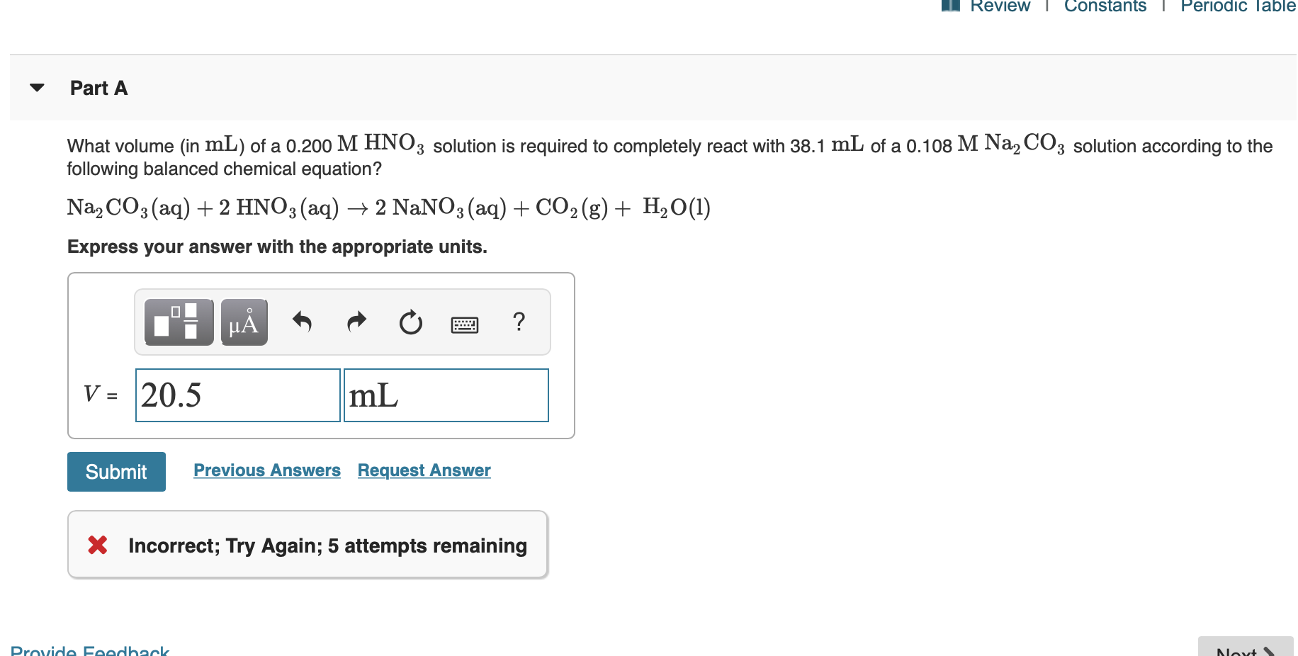 Review
Constants
I Periodic lable
Part A
What volume (in mL) of a 0.200 M HNO3 solution is required to completely react with 38.1 mL of a 0.108 M Na2 CO3 solution according to the
following balanced chemical equation?
Na2 CO3 (aq)2 HNO3(aq)
2 NaNO3 (aq)CO2(g)
H20(1)
Express your answer with the appropriate units.
?
НА
20.5
mL
V =
Previous Answers Request Answer
Submit
X Incorrect; Try Again; 5 attempts remaining
Provide Feedhackk
Noxt
