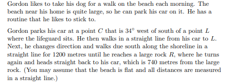 Gordon likes to take his dog for a walk on the beach each morning. The
beach near his home is quite large, so he can park his car on it. He has a
routine that he likes to stick to.
Gordon parks his car at a point C that is 34° west of south of a point L
where the lifeguard sits. He then walks in a straight line from his car to L.
Next, he changes direction and walks due south along the shoreline in a
straight line for 1200 metres until he reaches a large rock R, where he turns
again and heads straight back to his car, which is 740 metres from the large
rock. (You may assume that the beach is flat and all distances are measured
in a straight line.)

