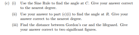 (c) (i) Use the Sine Rule to find the angle at C. Give your answer correct
to the nearest degree.
(ii) Use your answer to part (c) (i) to find the angle at R. Give your
answer correct to the nearest degree.
(iii) Find the distance between Gordon's car and the lifeguard. Give
your answer correct to two significant figures.
