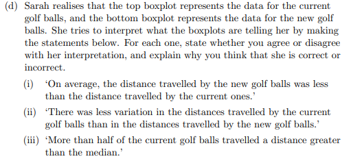 (d) Sarah realises that the top boxplot represents the data for the current
golf balls, and the bottom boxplot represents the data for the new golf
balls. She tries to interpret what the boxplots are telling her by making
the statements below. For each one, state whether you agree or disagree
with her interpretation, and explain why you think that she is correct or
incorrect.
(i) "On average, the distance travelled by the new golf balls was less
than the distance travelled by the current ones.'
(ii) There was less variation in the distances travelled by the current
golf balls than in the distances travelled by the new golf balls.'
(iii) 'More than half of the current golf balls travelled a distance greater
than the median.'
