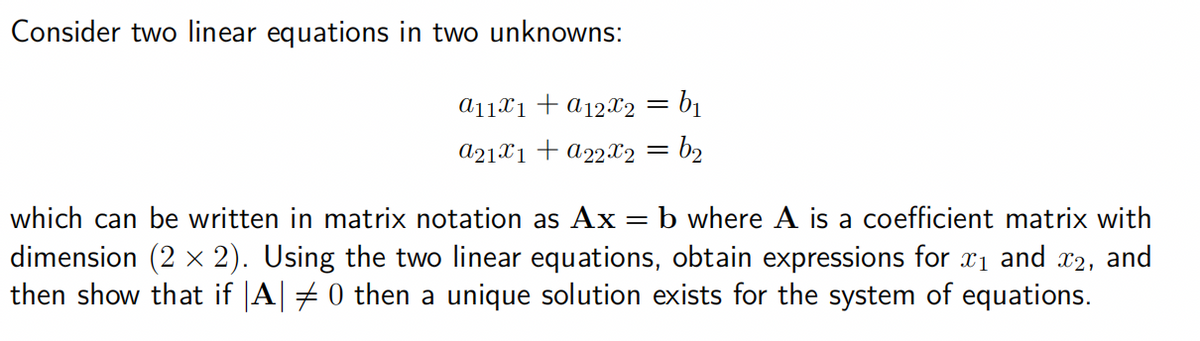 Consider two linear equations in two unknowns:
a₁1x₁ + α12x2 = b₁
a21x1 + a22x2 = b₂
which can be written in matrix notation as Ax = b where A is a coefficient matrix with
dimension (2 × 2). Using the two linear equations, obtain expressions for ₁ and 2, and
then show that if |A| ‡ 0 then a unique solution exists for the system of equations.