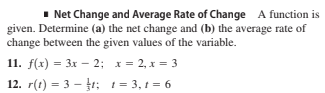 1 Net Change and Average Rate of Change A function is
given. Determine (a) the net change and (b) the average rate of
change between the given values of the variable.
11. f(x) = 3x – 2; x= 2, x = 3
12. r(t) = 3 – r; t= 3, 1 = 6
