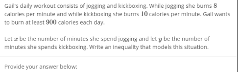 Gail's daily workout consists of jogging and kickboxing. While jogging she burns 8
calories per minute and while kickboxing she burns 10 calories per minute. Gail wants
to burn at least 900 calories each day.
Let z be the number of minutes she spend jogging and let y be the number of
minutes she spends kickboxing. Write an inequality that models this situation.
Provide your answer below:
