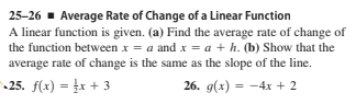 25-26 - Average Rate of Change of a Linear Function
A linear function is given. (a) Find the average rate of change of
the function between x = a and x = a + h. (b) Show that the
average rate of change is the same as the slope of the line.
25. f(x) = x + 3
26. g(x) %3D — 4х + 2
