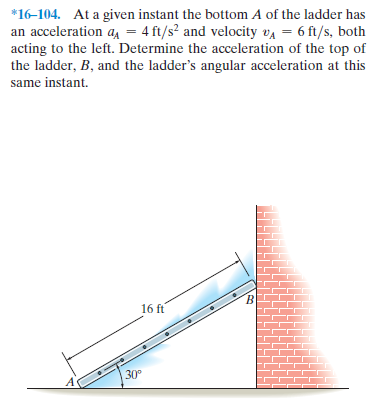 *16-104. At a given instant the bottom A of the ladder has
an acceleration a, = 4 ft/s² and velocity va = 6 ft/s, both
acting to the left. Determine the acceleration of the top of
the ladder, B, and the ladder's angular acceleration at this
same instant.
16 ft
30°
