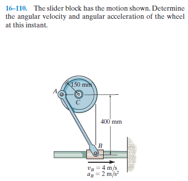 16-110. The slider block has the motion shown. Determine
the angular velocity and angular acceleration of the wheel
at this instant.
150 mm
400 mm
VB = 4 m/s
= 2 m/s?
