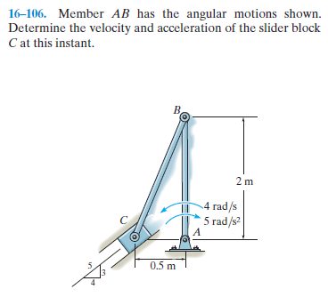 16-106. Member AB has the angular motions shown.
Determine the velocity and acceleration of the slider block
C at this instant.
Be
2 m
4 rad/s
5 rad/s
0.5 m
