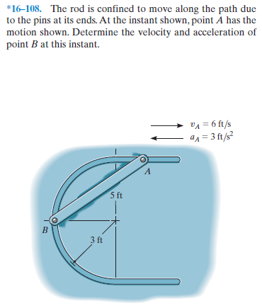 *16-108. The rod is confined to move along the path due
to the pins at its ends. At the instant shown, point A has the
motion shown. Determine the velocity and acceleration of
point B at this instant.
VA = 6 ft/s
ад3 3 f2
5 ft
3 ft
