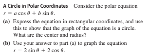 A Circle in Polar Coordinates Consider the polar equation
r = a cos 0 + b sin 0.
(a) Express the equation in rectangular coordinates, and use
this to show that the graph of the equation is a circle.
What are the center and radius?
(b) Use your answer to part (a) to graph the equation
r= 2 sin 0 + 2 cos 0.
